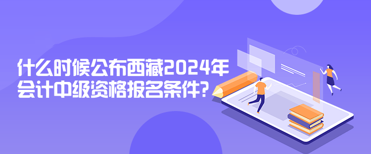 什么时候公布西藏2024年会计中级资格报名条件？