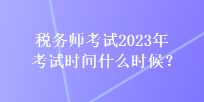 税务师考试2023年考试时间什么时候? 税务师考试2023年考试时间什么时候?