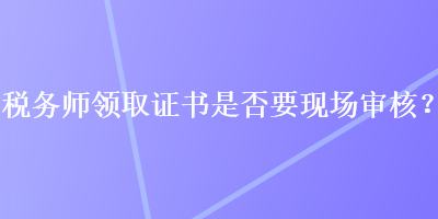 税务师领取证书是否要现场审核？