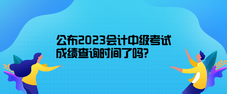 公布2023会计中级考试成绩查询时间了吗？