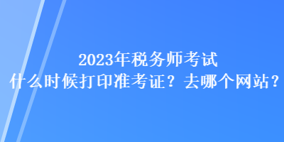 2023年税务师考试什么时候打印准考证?去哪个网站? 2023年税务师考试什么时候打印准考证?去哪个网站?