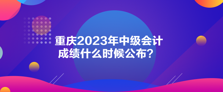 重庆2023年中级会计成绩什么时候公布? 重庆2023年中级会计成绩什么时候公布?