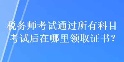 税务师考试通过所有科目考试后在哪里领取证书? 税务师考试通过所有科目考试后在哪里领取证书?
