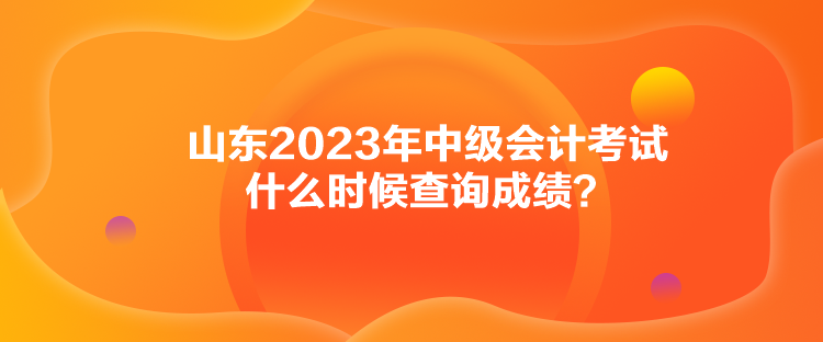山东2023年中级会计考试什么时候查询成绩？