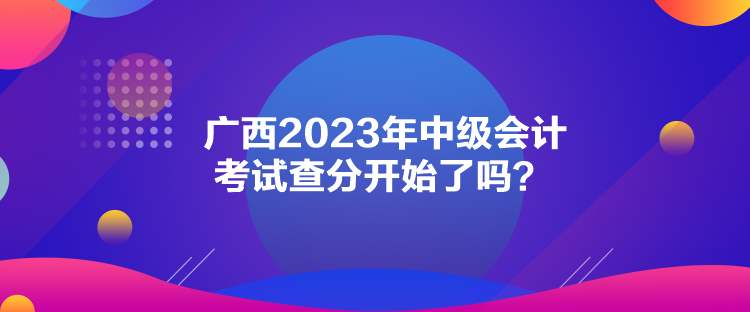 广西2023年中级会计考试查分开始了吗? 广西2023年中级会计考试查分开始了吗?