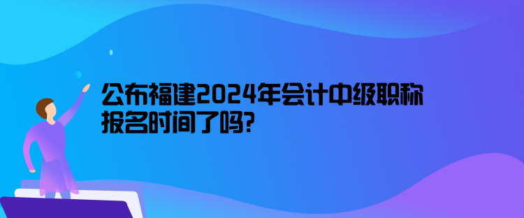 公布福建2024年会计中级职称报名时间了吗？