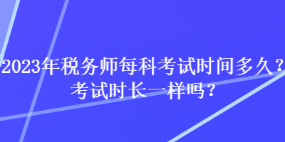 2023年税务师每科考试时间多久?考试时长一样吗? 2023年税务师每科考试时间多久?考试时长一样吗?