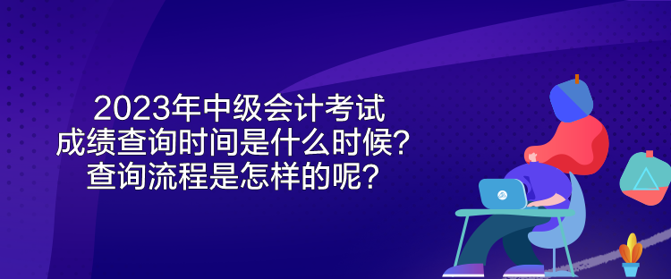2023年中级会计考试成绩查询时间是什么时候?查询流程是怎样的呢? 2023年中级会计考试成绩查询时间是什么时候?查询流程是怎样的呢?