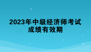 一文了解:2023年中级经济师考试成绩有效期 一文了解:2023年中级经济师考试成绩有效期