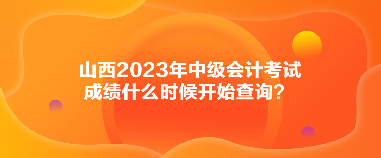山西2023年中级会计考试成绩什么时候开始查询? 山西2023年中级会计考试成绩什么时候开始查询?