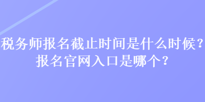 税务师报名截止时间是什么时候？报名官网入口是哪个？