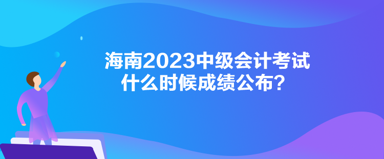 海南2023中级会计考试什么时候成绩公布? 海南2023中级会计考试什么时候成绩公布?