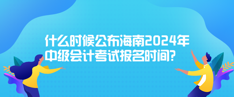 什么时候公布海南2024年中级会计考试报名时间? 什么时候公布海南2024年中级会计考试报名时间?