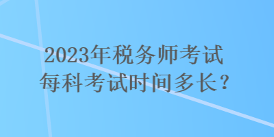 2023年税务师考试每科考试时间多长? 2023年税务师考试每科考试时间多长?