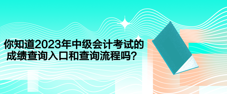 你知道2023年中级会计考试的成绩查询入口和查询流程吗？