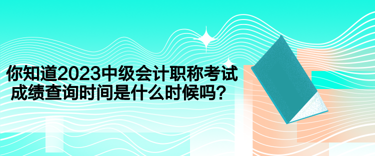 你知道2023中级会计职称考试成绩查询时间是什么时候吗？
