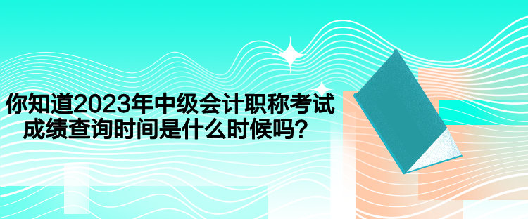 你知道2023年中级会计职称考试成绩查询时间是什么时候吗? 你知道2023年中级会计职称考试成绩查询时间是什么时候吗?