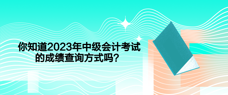 你知道2023年中级会计考试的成绩查询方式吗? 你知道2023年中级会计考试的成绩查询方式吗?
