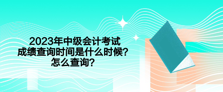 2023年中级会计考试成绩查询时间是什么时候？怎么查询？