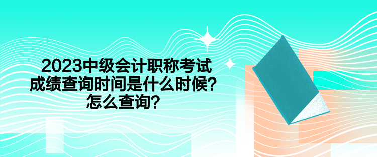 2023中级会计职称考试成绩查询时间是什么时候？怎么查询？
