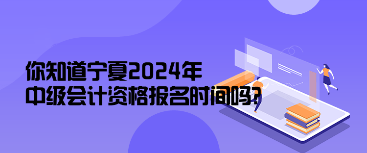 你知道宁夏2024年中级会计资格报名时间吗？