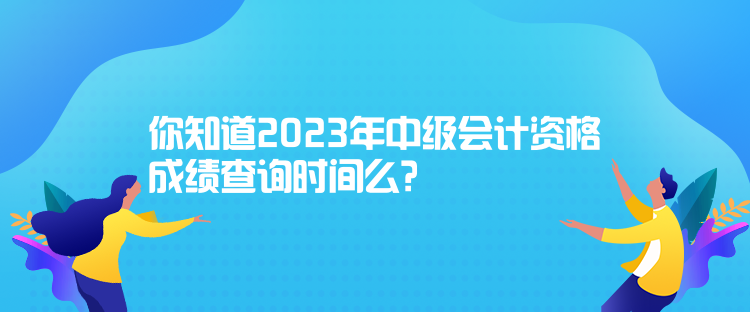 你知道2023年中级会计资格成绩查询时间么？
