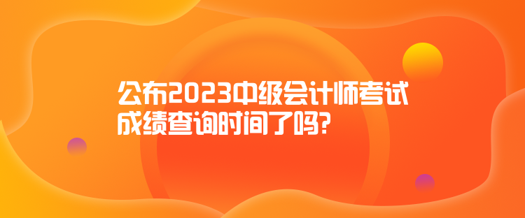 公布2023中级会计师考试成绩查询时间了吗？