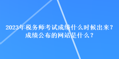 2023年税务师考试成绩什么时候出来?成绩公布的网站是什么? 2023年税务师考试成绩什么时候出来?成绩公布的网站是什么?