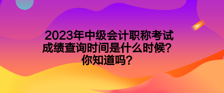 2023年中级会计职称考试成绩查询时间是什么时候？你知道吗？