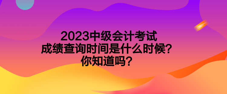 2023中级会计考试成绩查询时间是什么时候？你知道吗？