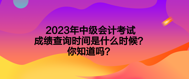2023年中级会计考试成绩查询时间是什么时候?你知道吗? 2023年中级会计考试成绩查询时间是什么时候?你知道吗?