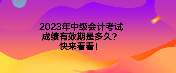2023年中级会计考试成绩有效期是多久？快来看看！