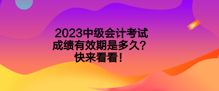 2023中级会计考试成绩有效期是多久?快来看看! 2023中级会计考试成绩有效期是多久?快来看看!