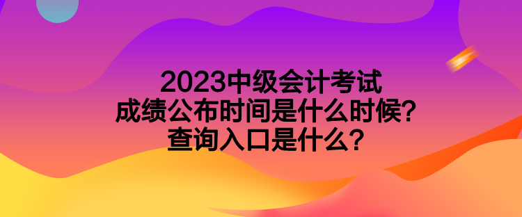 2023中级会计考试成绩公布时间是什么时候？查询入口是什么？