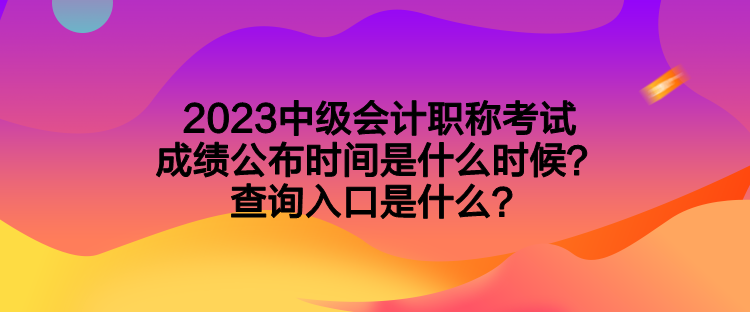 2023中级会计职称考试成绩公布时间是什么时候？查询入口是什么？