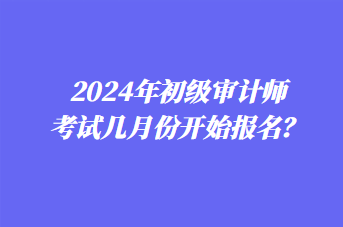 2024年初级审计师考试几月份开始报名? 2024年初级审计师考试几月份开始报名?