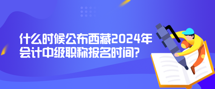 什么时候公布西藏2024年会计中级职称报名时间？
