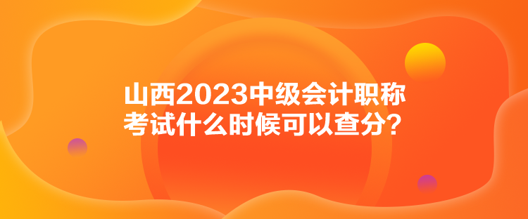 山西2023中级会计职称考试什么时候可以查分? 山西2023中级会计职称考试什么时候可以查分?