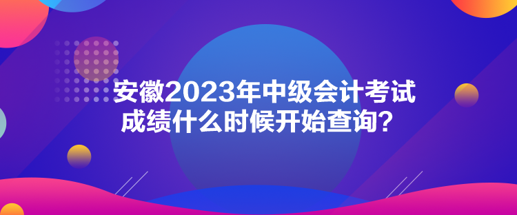安徽2023年中级会计考试成绩什么时候开始查询？