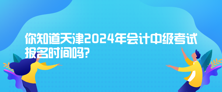 你知道天津2024年会计中级考试报名时间吗？