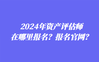 2024年资产评估师在哪里报名？报名官网？