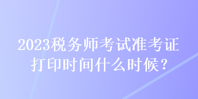 2023税务师考试准考证打印时间什么时候？