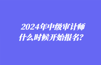 2024年中级审计师什么时候开始报名？