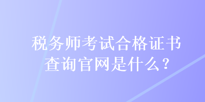 税务师考试合格证书查询官网是什么？