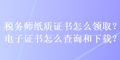 税务师纸质证书怎么领取？电子证书怎么查询和下载？