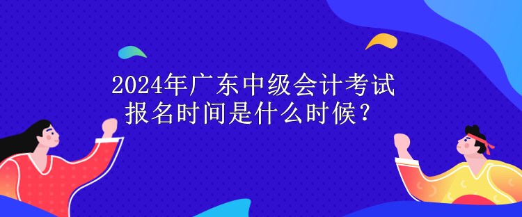 2024年广东中级会计考试报名时间是什么时候？