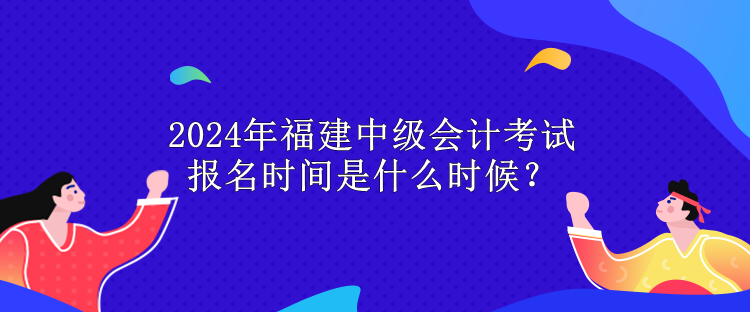 2024年福建中级会计考试报名时间是什么时候？