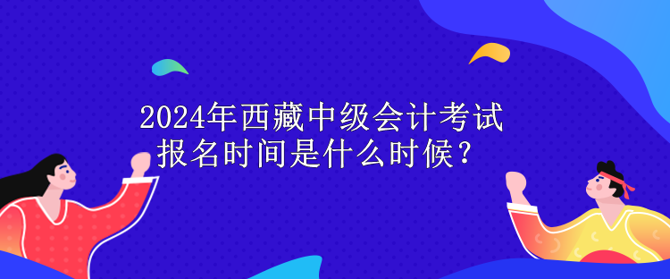 2024年西藏中级会计考试报名时间是什么时候? 2024年西藏中级会计考试报名时间是什么时候?