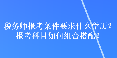 税务师报考条件要求什么学历？报考科目如何组合搭配？