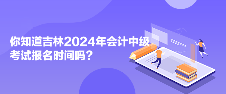 你知道吉林2024年会计中级考试报名时间吗？
